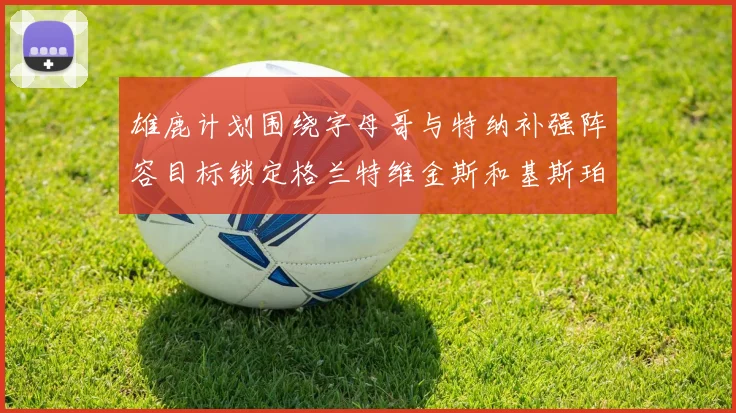 雄鹿计划围绕字母哥与特纳补强阵容目标锁定格兰特维金斯和基斯珀特