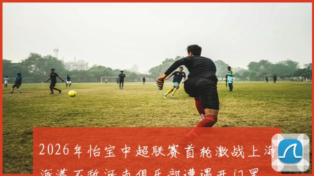 2026年怡宝中超联赛首轮激战上海海港不敌河南俱乐部遭遇开门黑
