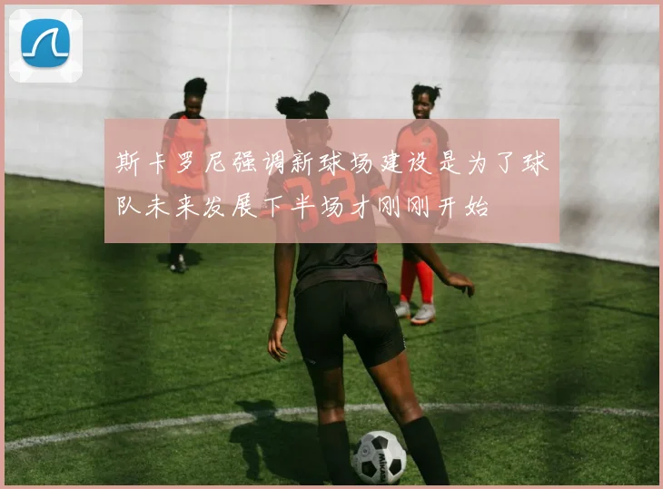 斯卡罗尼强调新球场建设是为了球队未来发展下半场才刚刚开始