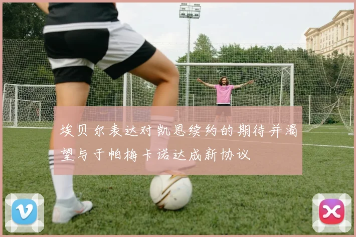 埃贝尔表达对凯恩续约的期待并渴望与于帕梅卡诺达成新协议