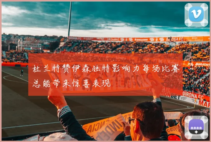 杜兰特赞伊森独特影响力每场比赛总能带来惊喜表现