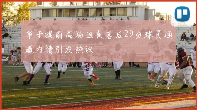 华子提前离场沮丧落后29分球员通道内情引发热议