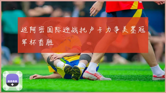 迈阿密国际迎战托卢卡力争美墨冠军杯首胜
