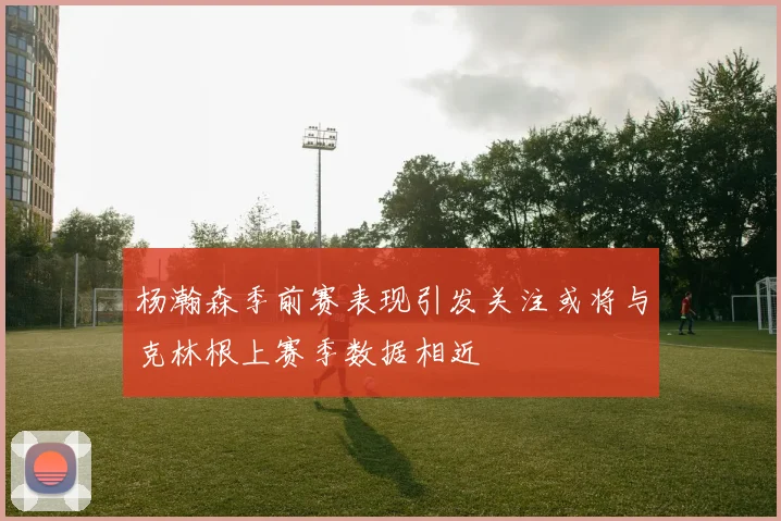 杨瀚森季前赛表现引发关注或将与克林根上赛季数据相近