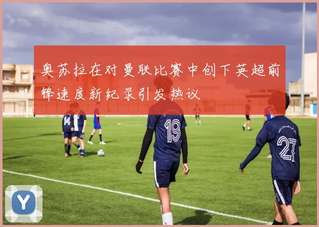 奥苏拉在对曼联比赛中创下英超前锋速度新纪录引发热议
