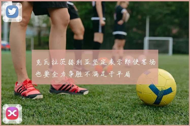 克瓦拉茨赫利亚坚定表示即使客场也要全力争胜不满足于平局