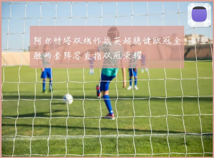 阿尔特塔双线作战英超稳健欧冠全胜两套阵容直指双冠荣耀