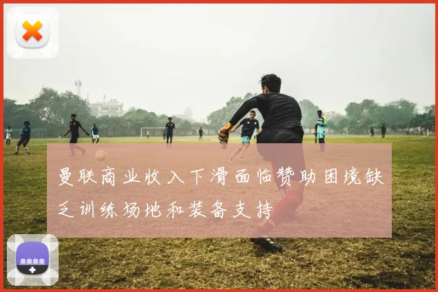 曼联商业收入下滑面临赞助困境缺乏训练场地和装备支持