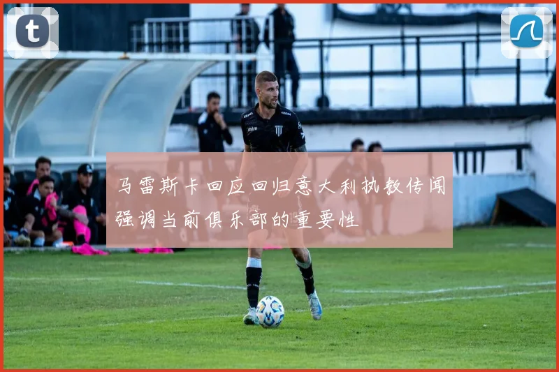 马雷斯卡回应回归意大利执教传闻强调当前俱乐部的重要性