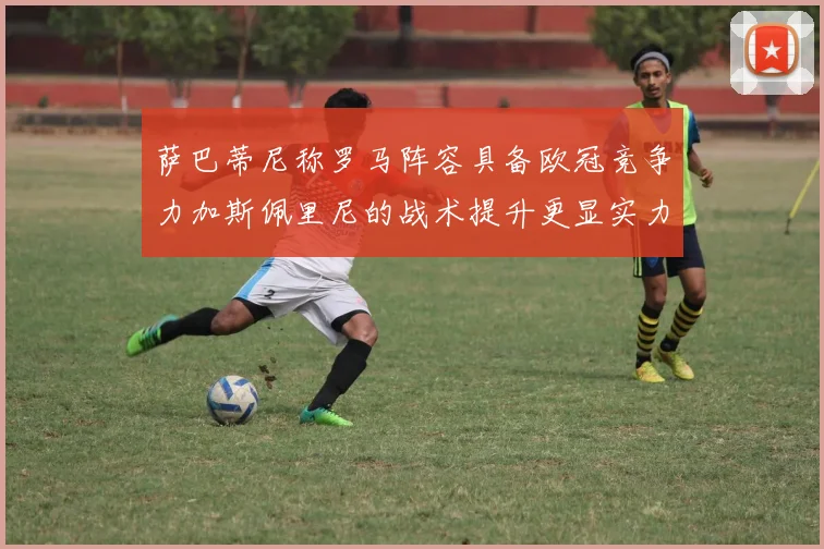 萨巴蒂尼称罗马阵容具备欧冠竞争力加斯佩里尼的战术提升更显实力