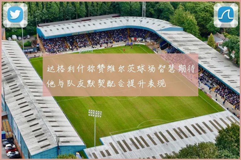 达格利什称赞维尔茨球场智慧期待他与队友默契配合提升表现