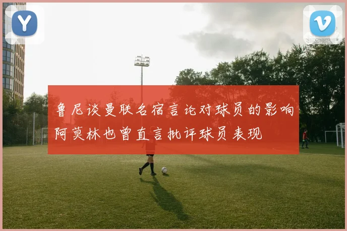鲁尼谈曼联名宿言论对球员的影响阿莫林也曾直言批评球员表现