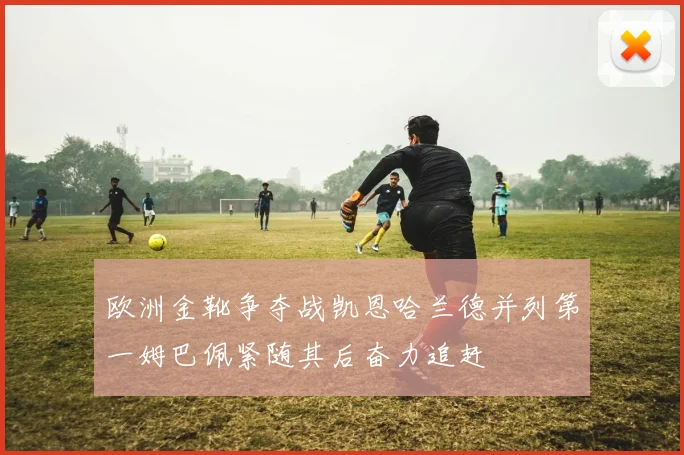 欧洲金靴争夺战凯恩哈兰德并列第一姆巴佩紧随其后奋力追赶